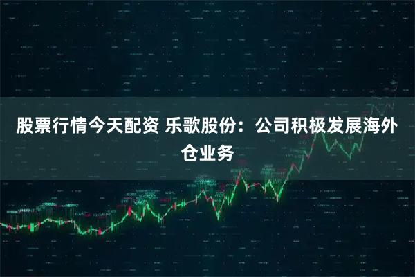 股票行情今天配资 乐歌股份：公司积极发展海外仓业务