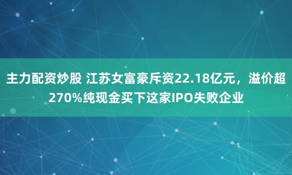 主力配资炒股 江苏女富豪斥资22.18亿元，溢价超270%纯现金买下这家IPO失败企业