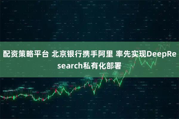 配资策略平台 北京银行携手阿里 率先实现DeepResearch私有化部署