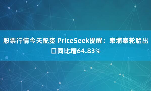 股票行情今天配资 PriceSeek提醒：柬埔寨轮胎出口同比增64.83%