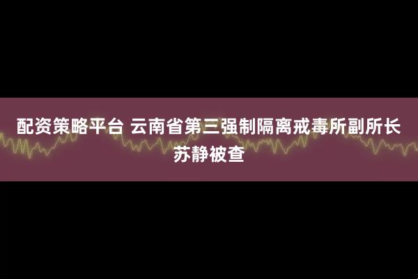 配资策略平台 云南省第三强制隔离戒毒所副所长苏静被查