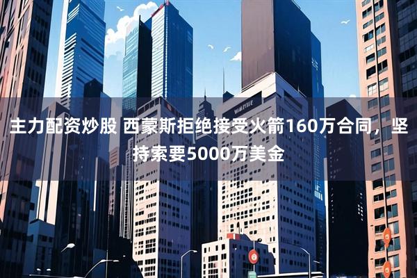 主力配资炒股 西蒙斯拒绝接受火箭160万合同，坚持索要5000万美金