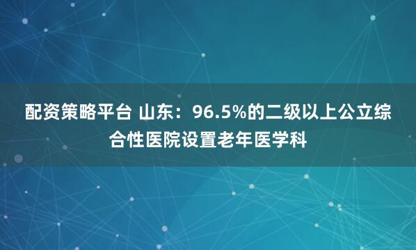 配资策略平台 山东：96.5%的二级以上公立综合性医院设置老年医学科