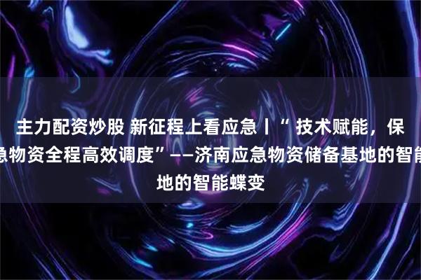 主力配资炒股 新征程上看应急丨“ 技术赋能，保障应急物资全程高效调度”——济南应急物资储备基地的智能蝶变