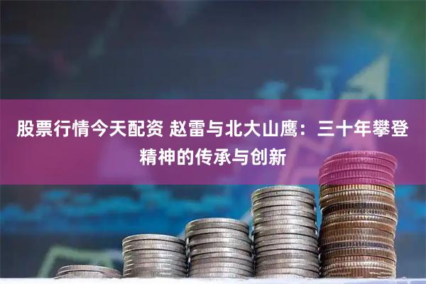 股票行情今天配资 赵雷与北大山鹰：三十年攀登精神的传承与创新
