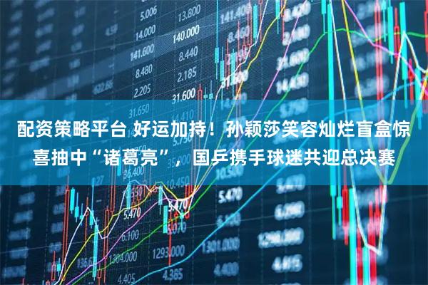 配资策略平台 好运加持！孙颖莎笑容灿烂盲盒惊喜抽中“诸葛亮”，国乒携手球迷共迎总决赛