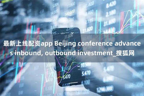 最新上线配资app Beijing conference advances inbound, outbound investment_搜狐网