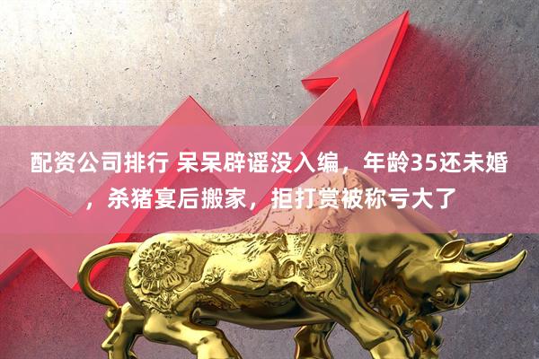 配资公司排行 呆呆辟谣没入编，年龄35还未婚，杀猪宴后搬家，拒打赏被称亏大了